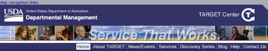 Skip Navigation Example; This figure is a screen shot of the top portion of a web page from the U.S. Department of Agriculture, Departmental Management. Beneath the title is a row of pictures showing some people at work and some landscape shots. Beneath that a horizontal menu of links: Home, About Target, News/Events, Services, Discovery Series, Blog, Help, and Contact Us. In the upper right is the name and logo Target Center.